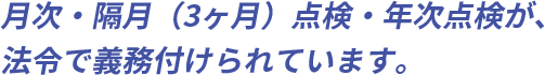 月次・隔月（3ヶ月）点検・年次点検が、法令で義務付けられています。