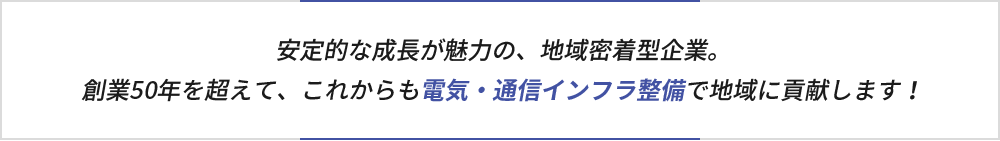 安定的な成長が魅力の、地域密着型企業。創業50年を超えて、これからも電気・通信インフラ整備で地域に貢献します！