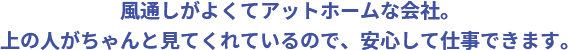 風通しがよくてアットホームな会社。上の人がちゃんと見てくれているので、安心して仕事できます。